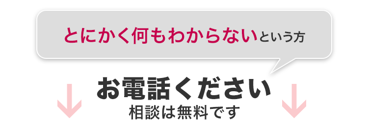 とにかく何も分からないという方 お電話ください