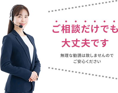 ご相談だけでも大丈夫です 無理な勧誘は致しませんのでご安心ください