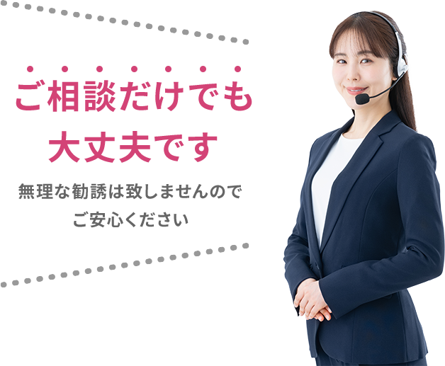 ご相談だけでも大丈夫です 無理な勧誘は致しませんのでご安心ください