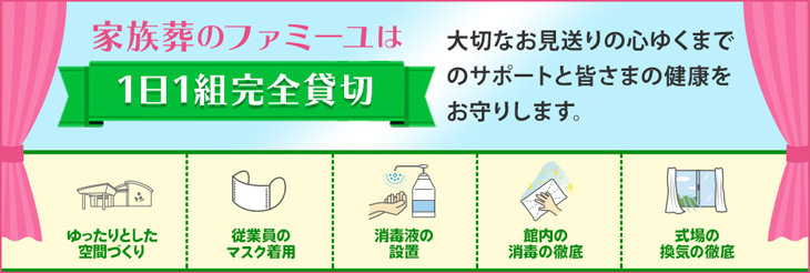 家族葬のファミーユは【1日1組完全貸切】大切なお見送りの心ゆくまでのサポートと
皆さまの健康をお守りします。