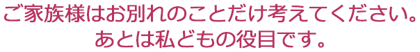 ご家族様はお別れのことだけ考えてください。あとは私どもの役目です。